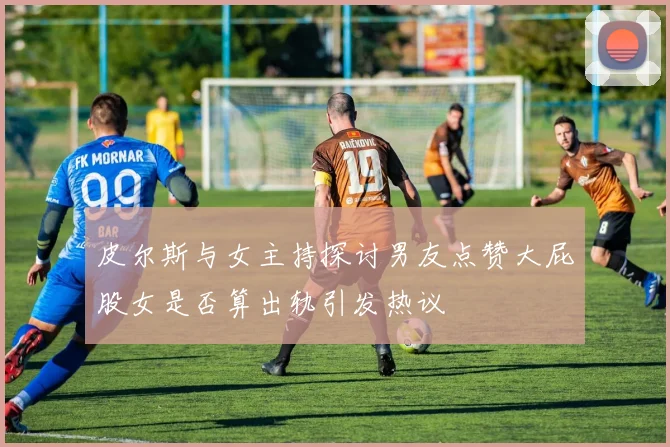 皮尔斯与女主持探讨男友点赞大屁股女是否算出轨引发热议