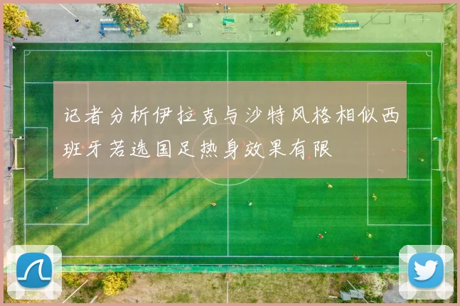 记者分析伊拉克与沙特风格相似西班牙若选国足热身效果有限