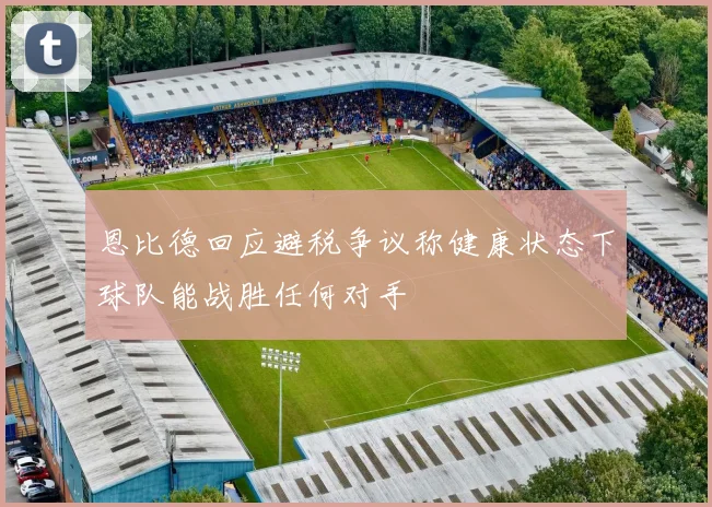 恩比德回应避税争议称健康状态下球队能战胜任何对手