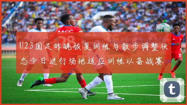 U23国足昨晚恢复训练与散步调整状态今日进行场地适应训练以备战赛事