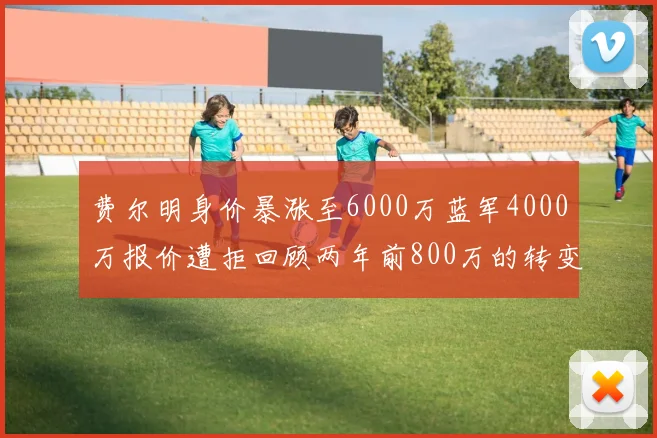 费尔明身价暴涨至6000万蓝军4000万报价遭拒回顾两年前800万的转变