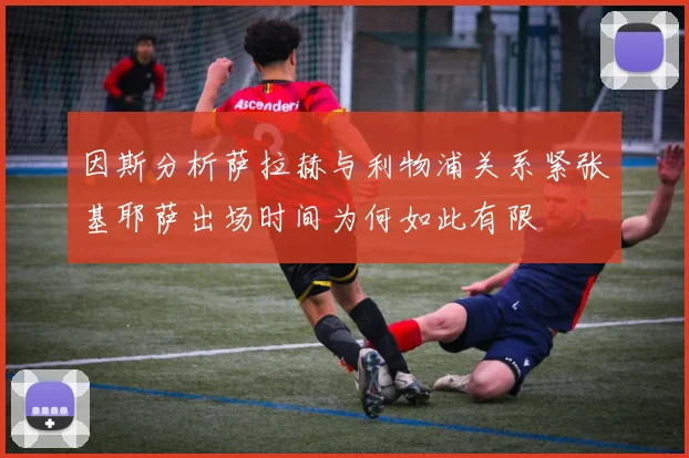 因斯分析萨拉赫与利物浦关系紧张基耶萨出场时间为何如此有限