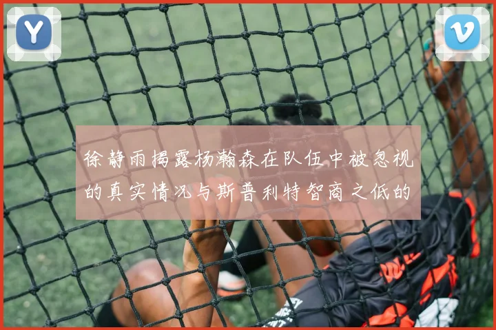 徐静雨揭露杨瀚森在队伍中被忽视的真实情况与斯普利特智商之低的尴尬真相