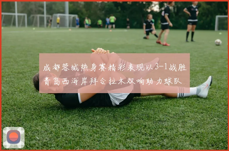 成都蓉城热身赛精彩表现以3-1战胜青岛西海岸拜合拉木双响助力球队胜利