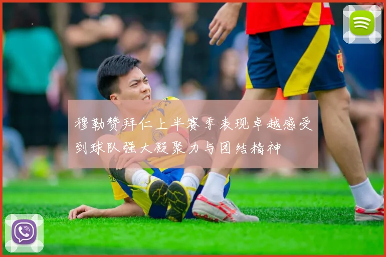 穆勒赞拜仁上半赛季表现卓越感受到球队强大凝聚力与团结精神