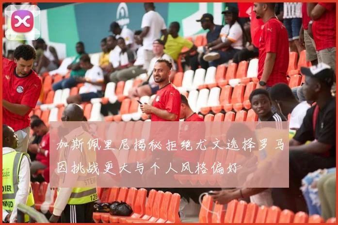 加斯佩里尼揭秘拒绝尤文选择罗马因挑战更大与个人风格偏好