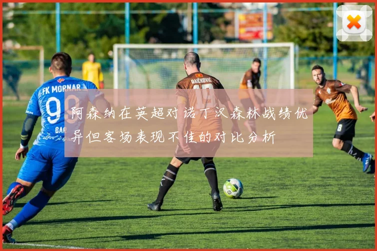 阿森纳在英超对诺丁汉森林战绩优异但客场表现不佳的对比分析