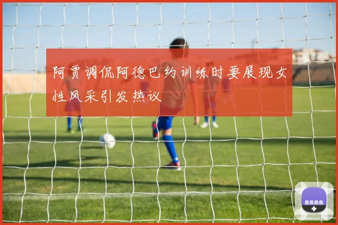 阿贾调侃阿德巴约训练时要展现女性风采引发热议