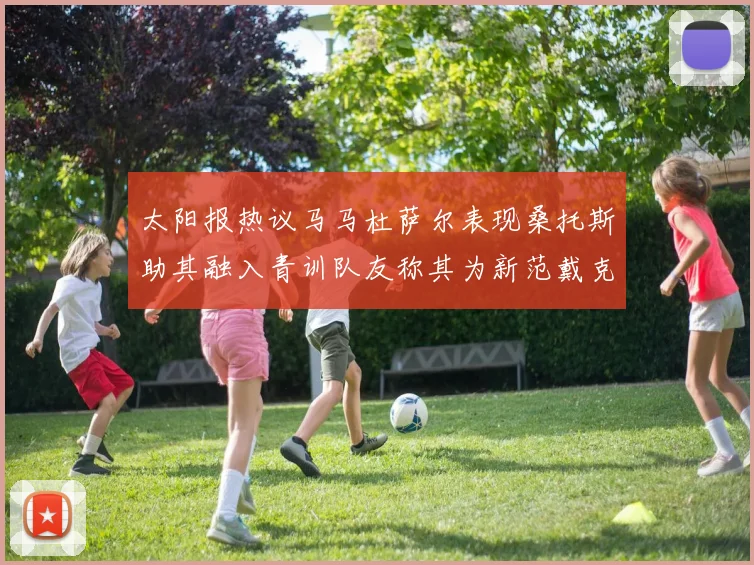 太阳报热议马马杜萨尔表现桑托斯助其融入青训队友称其为新范戴克