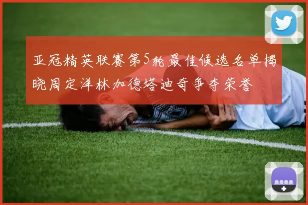 亚冠精英联赛第5轮最佳候选名单揭晓周定洋林加德塔迪奇争夺荣誉