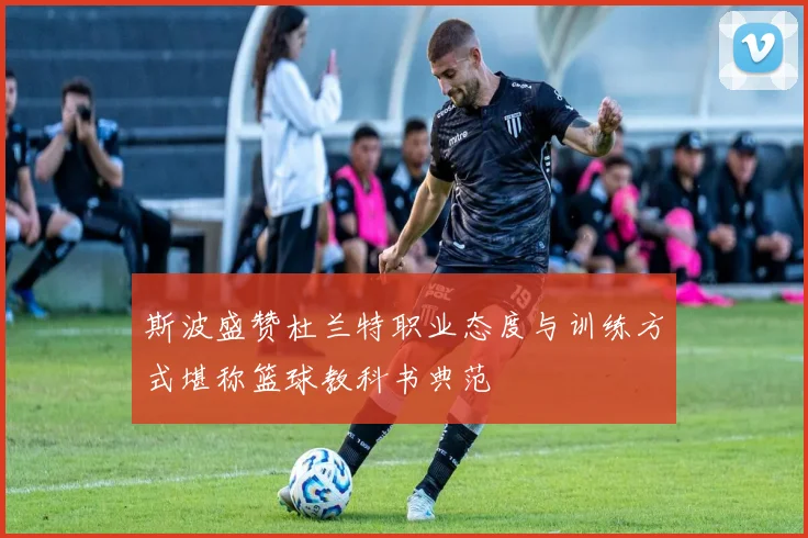 斯波盛赞杜兰特职业态度与训练方式堪称篮球教科书典范