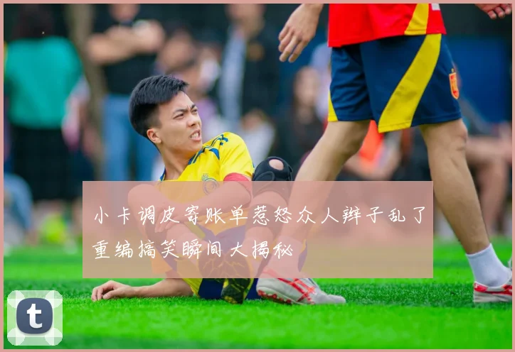 小卡调皮寄账单惹怒众人辫子乱了重编搞笑瞬间大揭秘