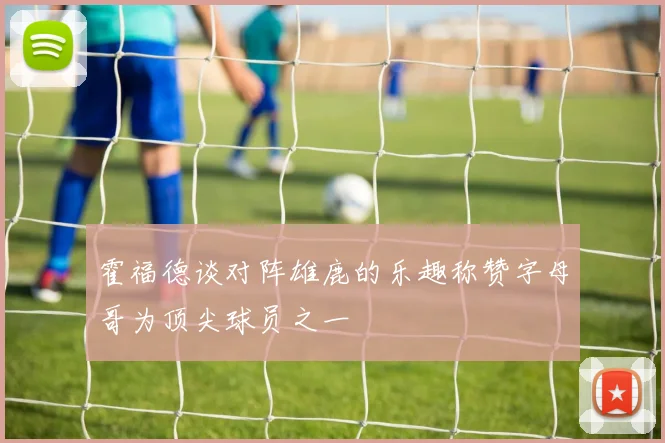 霍福德谈对阵雄鹿的乐趣称赞字母哥为顶尖球员之一