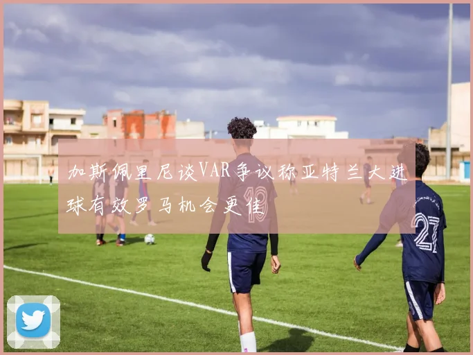 加斯佩里尼谈VAR争议称亚特兰大进球有效罗马机会更佳