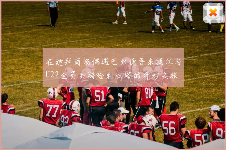 在迪拜商场偶遇巴尔德吾米提江与U22全员共游哈利法塔的奇妙之旅