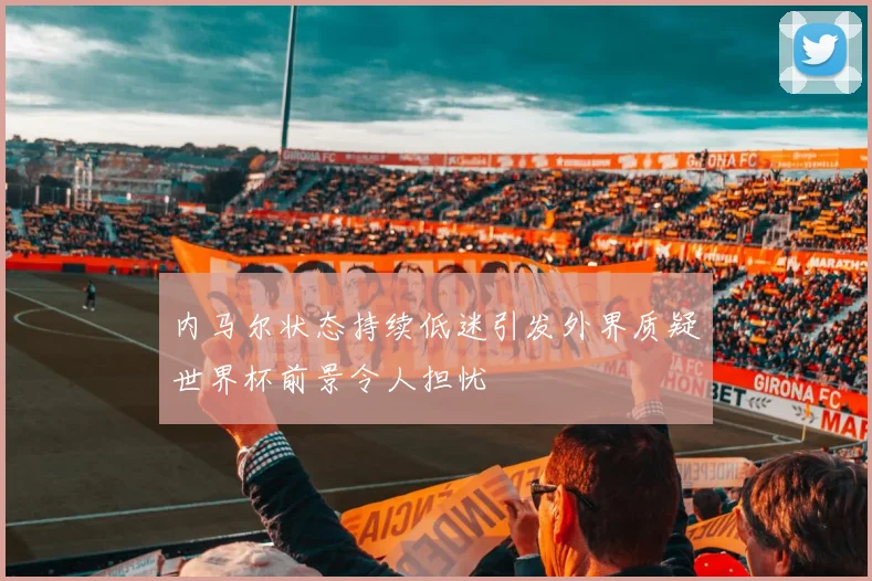 内马尔状态持续低迷引发外界质疑世界杯前景令人担忧