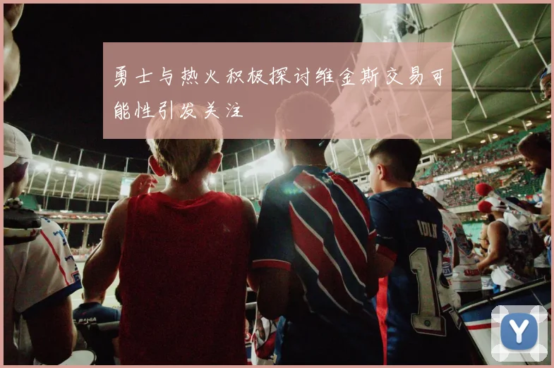 勇士与热火积极探讨维金斯交易可能性引发关注