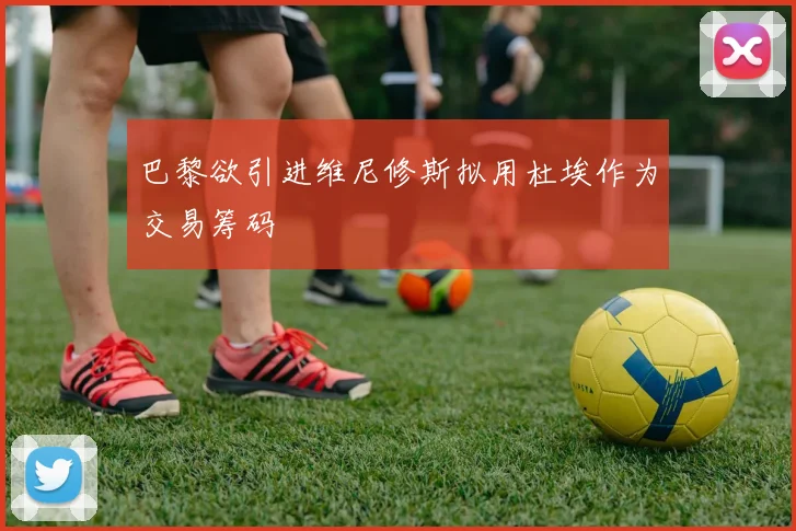 巴黎欲引进维尼修斯拟用杜埃作为交易筹码