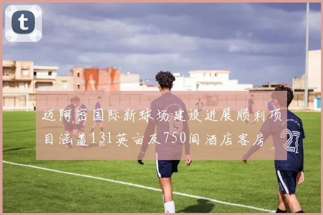 迈阿密国际新球场建设进展顺利项目涵盖131英亩及750间酒店客房