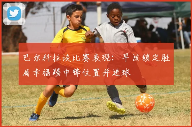 巴尔科拉谈比赛表现：早该锁定胜局幸福踢中锋位置并进球