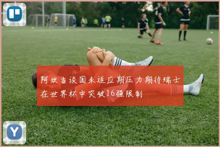 阿坎吉谈国米适应期压力期待瑞士在世界杯中突破16强限制