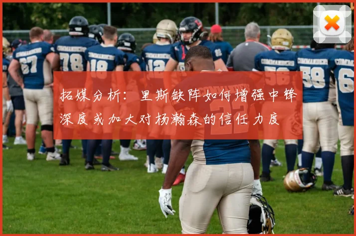 拓媒分析：里斯缺阵如何增强中锋深度或加大对杨瀚森的信任力度