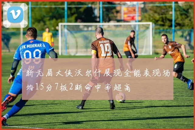 新无眉大侠沃尔什展现全能表现场均15分7板2断命中率超高