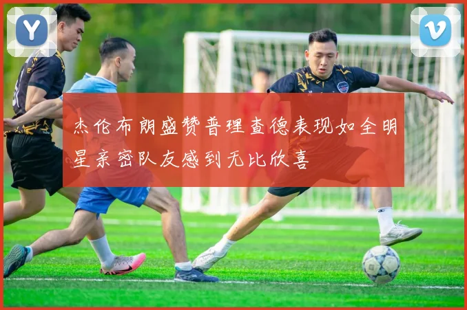杰伦布朗盛赞普理查德表现如全明星亲密队友感到无比欣喜