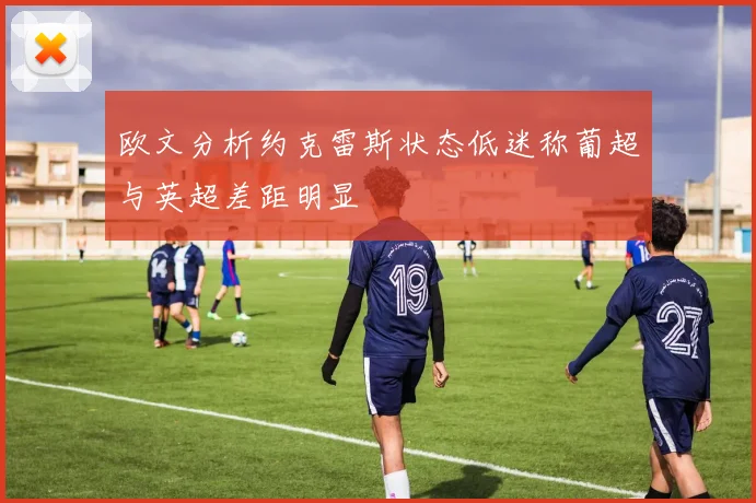 欧文分析约克雷斯状态低迷称葡超与英超差距明显