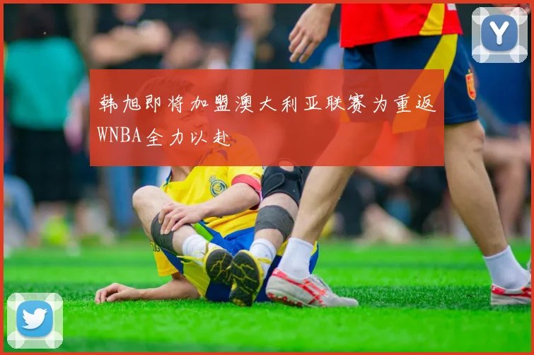 韩旭即将加盟澳大利亚联赛为重返WNBA全力以赴