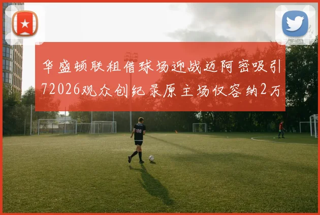 华盛顿联租借球场迎战迈阿密吸引72026观众创纪录原主场仅容纳2万人