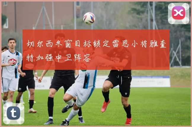 切尔西冬窗目标锁定雷恩小将雅奎特加强中卫阵容