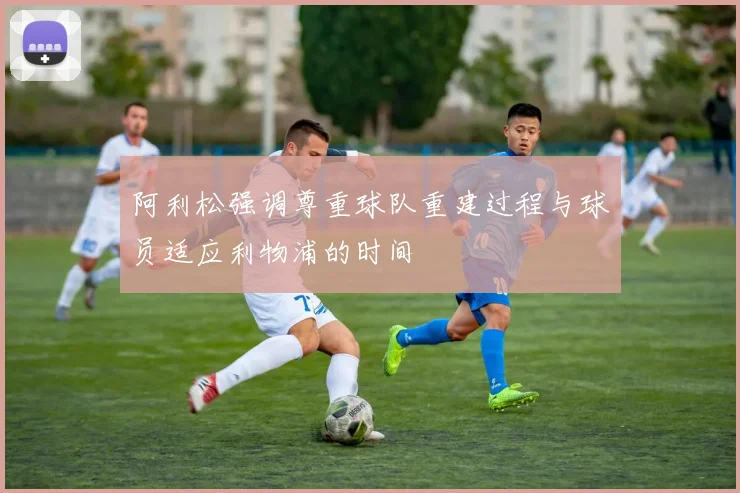 阿利松强调尊重球队重建过程与球员适应利物浦的时间