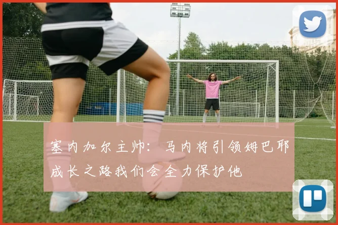 塞内加尔主帅：马内将引领姆巴耶成长之路我们会全力保护他
